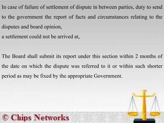 In case of failure of settlement of dispute in between parties, duty to send
to the government the report of facts and circumstances relating to the
disputes and board opinion,
a settlement could not be arrived at,
The Board shall submit its report under this section within 2 months of
the date on which the dispute was referred to it or within such shorter
period as may be fixed by the appropriate Government.
 