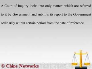 A Court of Inquiry looks into only matters which are referred
to it by Government and submits its report to the Government
ordinarily within certain period from the date of reference.
 