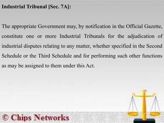 Industrial Tribunal [Sec. 7A]:
The appropriate Government may, by notification in the Official Gazette,
constitute one or more Industrial Tribunals for the adjudication of
industrial disputes relating to any matter, whether specified in the Second
Schedule or the Third Schedule and for performing such other functions
as may be assigned to them under this Act.
 