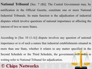 National Tribunal [Sec. 7 (B)]: The Central Government may, by
notification in the Official Gazette, constitute one or more National
Industrial Tribunals. Its main function is the adjudication of industrial
disputes which involve questions of national importance or affecting the
interest of two or more States.
According to [Sec 10 (1-A)] dispute involves any question of national
importance or is of such a nature that industrial establishments situated in
more than one State, whether it relates to any matter specified in the
Second Schedule or the Third Schedule, the government will order in
writing refer to National Tribunal for adjudication.
 