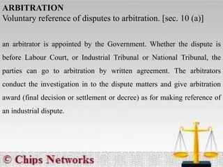 ARBITRATION
Voluntary reference of disputes to arbitration. [sec. 10 (a)]
an arbitrator is appointed by the Government. Whether the dispute is
before Labour Court, or Industrial Tribunal or National Tribunal, the
parties can go to arbitration by written agreement. The arbitrators
conduct the investigation in to the dispute matters and give arbitration
award (final decision or settlement or decree) as for making reference of
an industrial dispute.
 