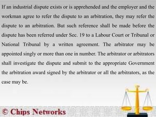 If an industrial dispute exists or is apprehended and the employer and the
workman agree to refer the dispute to an arbitration, they may refer the
dispute to an arbitration. But such reference shall be made before the
dispute has been referred under Sec. 19 to a Labour Court or Tribunal or
National Tribunal by a written agreement. The arbitrator may be
appointed singly or more than one in number. The arbitrator or arbitrators
shall investigate the dispute and submit to the appropriate Government
the arbitration award signed by the arbitrator or all the arbitrators, as the
case may be.
 