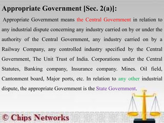 Appropriate Government [Sec. 2(a)]:
Appropriate Government means the Central Government in relation to
any industrial dispute concerning any industry carried on by or under the
authority of the Central Government, any industry carried on by a
Railway Company, any controlled industry specified by the Central
Government, The Unit Trust of India. Corporations under the Central
Statutes, Banking company, Insurance company. Mines. Oil field,
Cantonment board, Major ports, etc. In relation to any other industrial
dispute, the appropriate Government is the State Government.
 