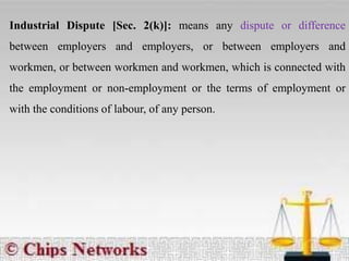 Industrial Dispute [Sec. 2(k)]: means any dispute or difference
between employers and employers, or between employers and
workmen, or between workmen and workmen, which is connected with
the employment or non-employment or the terms of employment or
with the conditions of labour, of any person.
 