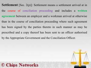 Settlement [Sec. 2(p)]: Settlement means a settlement arrived at in
the course of conciliation proceeding and includes a written
agreement between an employer and a workman arrived at otherwise
than in the course of conciliation proceeding where such agreement
has been signed by the parties thereto in such manner as may be
prescribed and a copy thereof has been sent to an officer authorised
by the Appropriate Government and the Conciliation Officer.
 