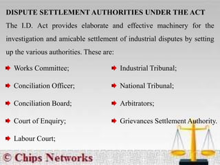DISPUTE SETTLEMENT AUTHORITIES UNDER THE ACT
The I.D. Act provides elaborate and effective machinery for the
investigation and amicable settlement of industrial disputes by setting
up the various authorities. These are:
Works Committee;
Conciliation Officer;
Conciliation Board;
Court of Enquiry;
Labour Court;
Industrial Tribunal;
National Tribunal;
Arbitrators;
Grievances Settlement Authority.
 