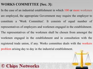 WORKS COMMITTEE [Sec. 3]:
In the case of an industrial establishment in which 100 or more workmen
are employed, the appropriate Government may require the employer to
constitute a 'Work Committee'. It consists of equal number of
representatives of employers and workmen engaged in the establishment.
The representatives of the workmen shall be chosen from amongst the
workmen engaged in the establishment and in consultation with the
registered trade union, if any. Works committee deals with the workers
problem arising day to day in the industrial establishment.
 