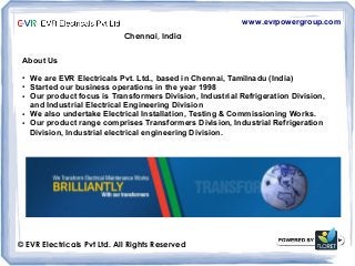 www.evrpowergroup.com
Chennai, India
© EVR Electricals Pvt Ltd. All Rights Reserved
About Us
● We are EVR Electricals Pvt. Ltd., based in Chennai, Tamilnadu (India)
● Started our business operations in the year 1998
● Our product focus is Transformers Division, Industrial Refrigeration Division,
and Industrial Electrical Engineering Division
● We also undertake Electrical Installation, Testing & Commissioning Works.
● Our product range comprises Transformers Division, Industrial Refrigeration
Division, Industrial electrical engineering Division.
 