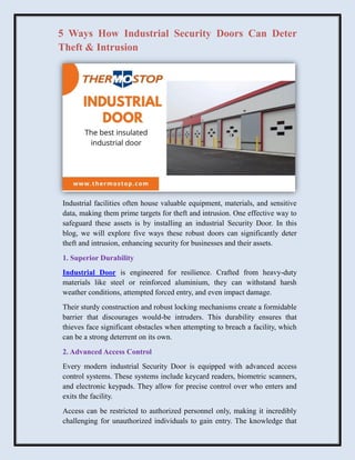 5 Ways How Industrial Security Doors Can Deter
Theft & Intrusion
Industrial facilities often house valuable equipment, materials, and sensitive
data, making them prime targets for theft and intrusion. One effective way to
safeguard these assets is by installing an industrial Security Door. In this
blog, we will explore five ways these robust doors can significantly deter
theft and intrusion, enhancing security for businesses and their assets.
1. Superior Durability
Industrial Door is engineered for resilience. Crafted from heavy-duty
materials like steel or reinforced aluminium, they can withstand harsh
weather conditions, attempted forced entry, and even impact damage.
Their sturdy construction and robust locking mechanisms create a formidable
barrier that discourages would-be intruders. This durability ensures that
thieves face significant obstacles when attempting to breach a facility, which
can be a strong deterrent on its own.
2. Advanced Access Control
Every modern industrial Security Door is equipped with advanced access
control systems. These systems include keycard readers, biometric scanners,
and electronic keypads. They allow for precise control over who enters and
exits the facility.
Access can be restricted to authorized personnel only, making it incredibly
challenging for unauthorized individuals to gain entry. The knowledge that
 