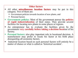 Other factors
 All other miscellaneous location factors may be put in this
category. Two of them are:
 Government policies towards location of new plants, and
 Personal factors
 Government policies: Most of the government pursue the policies
of rapid industrialization of their states. They provide several
facilities for locating new plants in some places or regions.
 An entrepreneur has to evaluate the facilities given by the
government very carefully before taking a decision location of his
factory.
 Personal factors: also play important role in locational decision. A
manufacturer may prefer to locate his factor at his birth place
disregarding all economic factors.
 Industrial location based on such personal factors will entirely be a
matter of chance or what is called as ‘historical accident’.
 