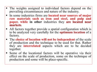  The weights assigned to individual factors depend on the
prevailing circumstances and nature of the industry.
 In some industries firms are located near sources of major
raw materials such as iron and steel, and pulp and
paper, while in other industries they are located near
markets.
 All factors together provide a spatial configuration which is
to be analyzed very carefully for the optimum location of a
factory.
 The choice of location will not be independent of the scale
of production and the technique to be used for that. Rather
they are interrelated aspects which are to be decided
together.
 Some of the locational factors will be operative via their
effect on the scale of production, some on the technique of
production and some will be place-specific.
 