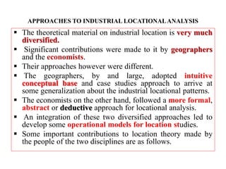APPROACHES TO INDUSTRIAL LOCATIONALANALYSIS
 The theoretical material on industrial location is very much
diversified.
 Significant contributions were made to it by geographers
and the economists.
 Their approaches however were different.
 The geographers, by and large, adopted intuitive
conceptual base and case studies approach to arrive at
some generalization about the industrial locational patterns.
 The economists on the other hand, followed a more formal,
abstract or deductive approach for locational analysis.
 An integration of these two diversified approaches led to
develop some operational models for location studies.
 Some important contributions to location theory made by
the people of the two disciplines are as follows.
 