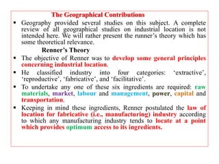 The Geographical Contributions
 Geography provided several studies on this subject. A complete
review of all geographical studies on industrial location is not
intended here. We will rather present the runner’s theory which has
some theoretical relevance.
Renner’s Theory
 The objective of Renner was to develop some general principles
concerning industrial location.
 He classified industry into four categories: ‘extractive’,
‘reproductive’, ‘fabricative’, and ‘facilitative’.
 To undertake any one of these six ingredients are required: raw
materials, market, labour and management, power, capital and
transportation.
 Keeping in mind these ingredients, Renner postulated the law of
location for fabricative (i.e., manufacturing) industry according
to which any manufacturing industry tends to locate at a point
which provides optimum access to its ingredients.
 