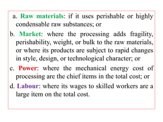 a. Raw materials: if it uses perishable or highly
condensable raw substances; or
b. Market: where the processing adds fragility,
perishability, weight, or bulk to the raw materials,
or where its products are subject to rapid changes
in style, design, or technological character; or
c. Power: where the mechanical energy cost of
processing are the chief items in the total cost; or
d. Labour: where its wages to skilled workers are a
large item on the total cost.
 
