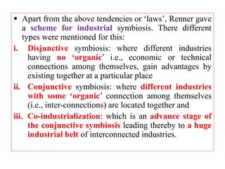  Apart from the above tendencies or ‘laws’, Renner gave
a scheme for industrial symbiosis. There different
types were mentioned for this:
i. Disjunctive symbiosis: where different industries
having no ‘organic’ i.e., economic or technical
connections among themselves, gain advantages by
existing together at a particular place
ii. Conjunctive symbiosis: where different industries
with some ‘organic’ connection among themselves
(i.e., inter-connections) are located together and
iii. Co-industrialization: which is an advance stage of
the conjunctive symbiosis leading thereby to a huge
industrial belt of interconnected industries.
 