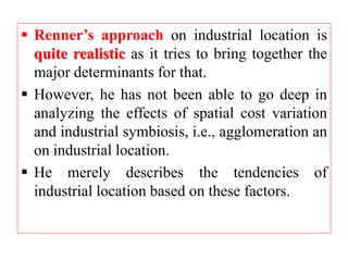  Renner’s approach on industrial location is
quite realistic as it tries to bring together the
major determinants for that.
 However, he has not been able to go deep in
analyzing the effects of spatial cost variation
and industrial symbiosis, i.e., agglomeration an
on industrial location.
 He merely describes the tendencies of
industrial location based on these factors.
 