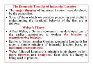 The Economic Theories of Industrial Location
 The major theories of industrial location were developed
by the economists.
 Some of them which we consider pioneering and useful in
understanding the locational behavior of the firm are as
follows:
Weber’s Theory
 Alfred Weber, a German economist, has developed one of
the earliest approaches to explain the location of
manufacturing industry.
 Earlier to Weber, another German economist Launhardt has
given a simple principle of industrial location based on
minimum transport cost.
 Weber followed Launhardt’s principle in his theory made it
more rigorous and analytical. Ever since his theory is
being used in practice.
 