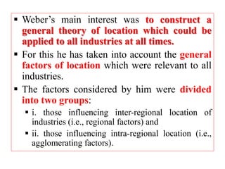  Weber’s main interest was to construct a
general theory of location which could be
applied to all industries at all times.
 For this he has taken into account the general
factors of location which were relevant to all
industries.
 The factors considered by him were divided
into two groups:
 i. those influencing inter-regional location of
industries (i.e., regional factors) and
 ii. those influencing intra-regional location (i.e.,
agglomerating factors).
 