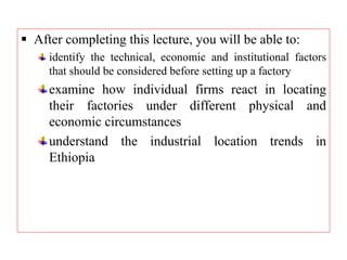  After completing this lecture, you will be able to:
identify the technical, economic and institutional factors
that should be considered before setting up a factory
examine how individual firms react in locating
their factories under different physical and
economic circumstances
understand the industrial location trends in
Ethiopia
 