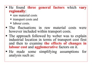  He found three general factors which vary
regionally:
 raw material costs
 transport costs and
 labour costs.
 The fluctuations in raw material costs were
however included within transport costs.
 The approach followed by weber was to explain
industrial location in terms of transport cost first
and then to examine the effects of changes in
labour cost and agglomerative factors on it.
 He made some simplifying assumptions for
analysis such as:
 