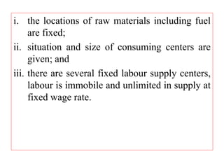 i. the locations of raw materials including fuel
are fixed;
ii. situation and size of consuming centers are
given; and
iii. there are several fixed labour supply centers,
labour is immobile and unlimited in supply at
fixed wage rate.
 