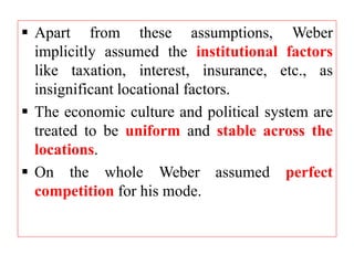  Apart from these assumptions, Weber
implicitly assumed the institutional factors
like taxation, interest, insurance, etc., as
insignificant locational factors.
 The economic culture and political system are
treated to be uniform and stable across the
locations.
 On the whole Weber assumed perfect
competition for his mode.
 