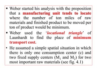  Weber started his analysis with the proposition
that a manufacturing unit tends to locate
where the number of ton miles of raw
materials and finished product to be moved per
ton of product would be minimum.
 Weber used the ‘locational triangle’ of
Launhardt to find the place of minimum
transport cost.
• He assumed a simple spatial situation in which
there is only one consumption center (c) and
two fixed supply centers (M1 and M2) for two
most important raw materials (see fig. 4.1)
 
