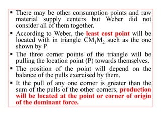  There may be other consumption points and raw
material supply centers but Weber did not
consider all of them together.
 According to Weber, the least cost point will be
located with in triangle CM1M2 such as the one
shown by P.
 The three corner points of the triangle will be
pulling the location point (P) towards themselves.
 The position of the point will depend on the
balance of the pulls exercised by them.
 It the pull of any one corner is greater than the
sum of the pulls of the other corners, production
will be located at the point or corner of origin
of the dominant force.
 
