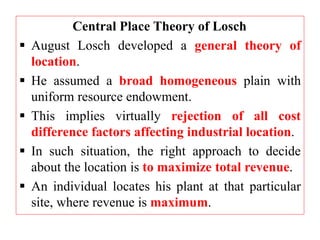 Central Place Theory of Losch
 August Losch developed a general theory of
location.
 He assumed a broad homogeneous plain with
uniform resource endowment.
 This implies virtually rejection of all cost
difference factors affecting industrial location.
 In such situation, the right approach to decide
about the location is to maximize total revenue.
 An individual locates his plant at that particular
site, where revenue is maximum.
 
