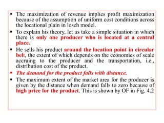 The maximization of revenue implies profit maximization
because of the assumption of uniform cost conditions across
the locational plain in losch model.
 To explain his theory, let us take a simple situation in which
there is only one producer who is located at a central
place.
 He sells his product around the location point in circular
belt, the extent of which depends on the economies of scale
accruing to the producer and the transportation, i.e.,
distribution cost of the product.
 The demand for the product falls with distance.
 The maximum extent of the market area for the producer is
given by the distance when demand falls to zero because of
high price for the product. This is shown by OF in Fig. 4.2
 