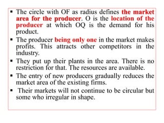  The circle with OF as radius defines the market
area for the producer. O is the location of the
producer at which OQ is the demand for his
product.
 The producer being only one in the market makes
profits. This attracts other competitors in the
industry.
 They put up their plants in the area. There is no
restriction for that. The resources are available.
 The entry of new producers gradually reduces the
market area of the existing firms.
 Their markets will not continue to be circular but
some who irregular in shape.
 
