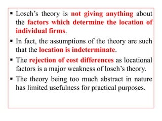 Losch’s theory is not giving anything about
the factors which determine the location of
individual firms.
 In fact, the assumptions of the theory are such
that the location is indeterminate.
 The rejection of cost differences as locational
factors is a major weakness of losch’s theory.
 The theory being too much abstract in nature
has limited usefulness for practical purposes.
 