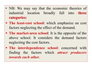 • NB: We may say that the economic theories of
industrial location broadly fall into three
categories:
 The least-cost school: which emphasize on cost
factors neglecting the effect of the demand.
 The market-area school: It is the opposite of the
above school. It considers the demand factors
neglecting the cost factors.
 The interdependence school: concerned with
finding the factors which attract producers
towards each other.
 