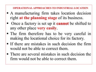OPERATIONALAPPROACHES TO INDUSTRIAL LOCATION
 A manufacturing firm takes location decision
right at the planning stage of its business.
 Once a factory is set up it cannot be shifted to
any other place very easily.
 The firm therefore has to be very careful in
making the locational choice for its factory.
 If there are mistakes in such decision the firm
would not be able to correct them.
 There are several mistakes in such decision the
firm would not be able to correct them.
 