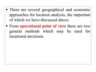  There are several geographical and economic
approaches for location analysis, the important
of which we have discussed above.
 From operational point of view there are two
general methods which may be used for
locational decisions.
 