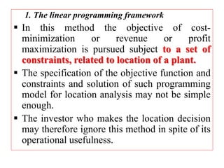 1. The linear programming framework
 In this method the objective of cost-
minimization or revenue or profit
maximization is pursued subject to a set of
constraints, related to location of a plant.
 The specification of the objective function and
constraints and solution of such programming
model for location analysis may not be simple
enough.
 The investor who makes the location decision
may therefore ignore this method in spite of its
operational usefulness.
 