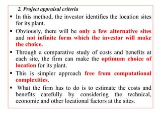2. Project appraisal criteria
 In this method, the investor identifies the location sites
for its plant.
 Obviously, there will be only a few alternative sites
and not infinite form which the investor will make
the choice.
 Through a comparative study of costs and benefits at
each site, the firm can make the optimum choice of
location for its plant.
 This is simpler approach free from computational
complexities.
 What the firm has to do is to estimate the costs and
benefits carefully by considering the technical,
economic and other locational factors at the sites.
 