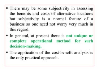  There may be some subjectivity in assessing
the benefits and costs of alternative locations
but subjectivity is a normal feature of a
business so one need not worry very much in
this regard.
 In general, at present there is not unique or
complete operational method for such
decision-making.
 The application of the cost-benefit analysis is
the only practical approach.
 