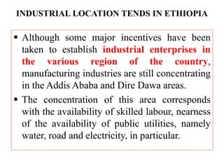 INDUSTRIAL LOCATION TENDS IN ETHIOPIA
 Although some major incentives have been
taken to establish industrial enterprises in
the various region of the country,
manufacturing industries are still concentrating
in the Addis Ababa and Dire Dawa areas.
 The concentration of this area corresponds
with the availability of skilled labour, nearness
of the availability of public utilities, namely
water, road and electricity, in particular.
 