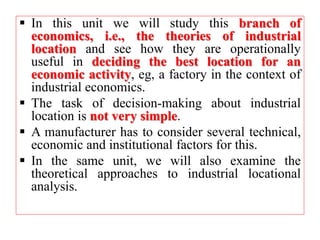  In this unit we will study this branch of
economics, i.e., the theories of industrial
location and see how they are operationally
useful in deciding the best location for an
economic activity, eg, a factory in the context of
industrial economics.
 The task of decision-making about industrial
location is not very simple.
 A manufacturer has to consider several technical,
economic and institutional factors for this.
 In the same unit, we will also examine the
theoretical approaches to industrial locational
analysis.
 