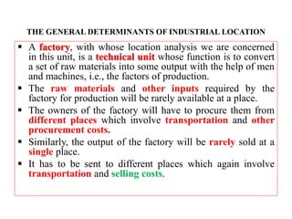 THE GENERAL DETERMINANTS OF INDUSTRIAL LOCATION
 A factory, with whose location analysis we are concerned
in this unit, is a technical unit whose function is to convert
a set of raw materials into some output with the help of men
and machines, i.e., the factors of production.
 The raw materials and other inputs required by the
factory for production will be rarely available at a place.
 The owners of the factory will have to procure them from
different places which involve transportation and other
procurement costs.
 Similarly, the output of the factory will be rarely sold at a
single place.
 It has to be sent to different places which again involve
transportation and selling costs.
 