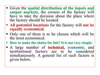  Given the spatial distribution of the inputs and
output markets, the owners of the factory will
have to take the decision about the place where
the factory should be located.
 All potential locations for the factory will not be
equally economical.
 Only one of them is to be chosen which will be
the most economical.
 How to make the choice for this? It is not very simple.
 A large number of technical, economic, and
institutional factors are to be considered
simultaneously. A general list of such factors is
given below.
 