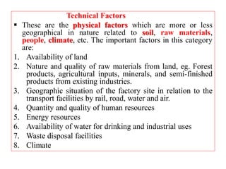 Technical Factors
 These are the physical factors which are more or less
geographical in nature related to soil, raw materials,
people, climate, etc. The important factors in this category
are:
1. Availability of land
2. Nature and quality of raw materials from land, eg. Forest
products, agricultural inputs, minerals, and semi-finished
products from existing industries.
3. Geographic situation of the factory site in relation to the
transport facilities by rail, road, water and air.
4. Quantity and quality of human resources
5. Energy resources
6. Availability of water for drinking and industrial uses
7. Waste disposal facilities
8. Climate
 