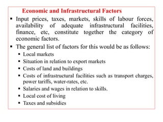 Economic and Infrastructural Factors
 Input prices, taxes, markets, skills of labour forces,
availability of adequate infrastructural facilities,
finance, etc, constitute together the category of
economic factors.
 The general list of factors for this would be as follows:
 Local markets
 Situation in relation to export markets
 Costs of land and buildings
 Costs of infrastructural facilities such as transport charges,
power tariffs, water-rates, etc.
 Salaries and wages in relation to skills.
 Local cost of living
 Taxes and subsidies
 