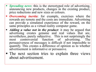  Spreading news: this is the stereotyped role of advertising,
announcing new products, changes in the existing product,
price reductions and new sizes or colours.
 Overcoming inertia: for example, exercises where the
rewards are remote and the costs are immediate. Advertising
can provide a simulated experience of the reward, on the
same principles as a virtual reality computer game.
 Adding a value not in the product: it may be argued that
advertising creates genuine and real values that are,
nevertheless, purely subjective. This is not surprisingly the
most controversial function of advertising. The
persuasiveness of messages is difficult if not impossible to
quantify. This creates a difference of opinion as to whether
advertisement is informative or persuasive.
 The next section tries to explain three views
about advertisement.
 