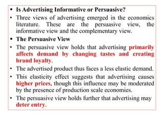 Is Advertising Informative or Persuasive?
• Three views of advertising emerged in the economics
literature. These are the persuasive view, the
informative view and the complementary view.
 The Persuasive View
• The persuasive view holds that advertising primarily
affects demand by changing tastes and creating
brand loyalty.
• The advertised product thus faces a less elastic demand.
• This elasticity effect suggests that advertising causes
higher prices, though this influence may be moderated
by the presence of production scale economies.
• The persuasive view holds further that advertising may
deter entry.
 