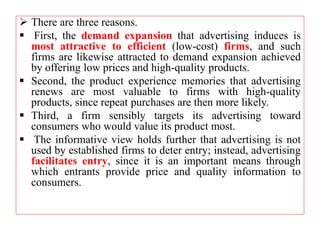  There are three reasons.
 First, the demand expansion that advertising induces is
most attractive to efficient (low-cost) firms, and such
firms are likewise attracted to demand expansion achieved
by offering low prices and high-quality products.
 Second, the product experience memories that advertising
renews are most valuable to firms with high-quality
products, since repeat purchases are then more likely.
 Third, a firm sensibly targets its advertising toward
consumers who would value its product most.
 The informative view holds further that advertising is not
used by established firms to deter entry; instead, advertising
facilitates entry, since it is an important means through
which entrants provide price and quality information to
consumers.
 