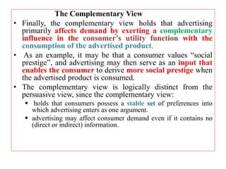 The Complementary View
• Finally, the complementary view holds that advertising
primarily affects demand by exerting a complementary
influence in the consumer’s utility function with the
consumption of the advertised product.
• As an example, it may be that a consumer values “social
prestige”, and advertising may then serve as an input that
enables the consumer to derive more social prestige when
the advertised product is consumed.
• The complementary view is logically distinct from the
persuasive view, since the complementary view:
 holds that consumers possess a stable set of preferences into
which advertising enters as one argument.
 advertising may affect consumer demand even if it contains no
(direct or indirect) information.
 