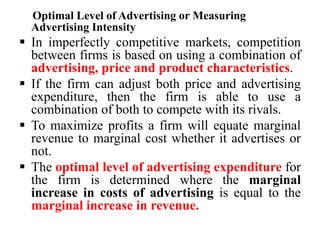 Optimal Level of Advertising or Measuring
Advertising Intensity
 In imperfectly competitive markets, competition
between firms is based on using a combination of
advertising, price and product characteristics.
 If the firm can adjust both price and advertising
expenditure, then the firm is able to use a
combination of both to compete with its rivals.
 To maximize profits a firm will equate marginal
revenue to marginal cost whether it advertises or
not.
 The optimal level of advertising expenditure for
the firm is determined where the marginal
increase in costs of advertising is equal to the
marginal increase in revenue.
 