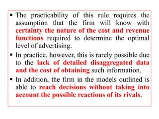  The practicability of this rule requires the
assumption that the firm will know with
certainty the nature of the cost and revenue
functions required to determine the optimal
level of advertising.
 In practice, however, this is rarely possible due
to the lack of detailed disaggregated data
and the cost of obtaining such information.
 In addition, the firm in the models outlined is
able to reach decisions without taking into
account the possible reactions of its rivals.
 